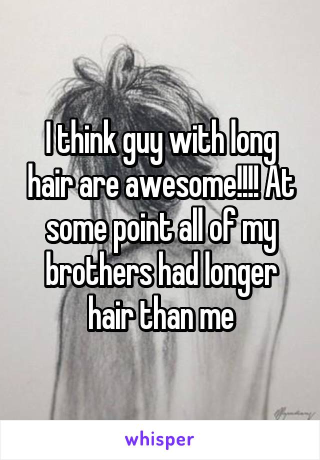 I think guy with long hair are awesome!!!! At some point all of my brothers had longer hair than me