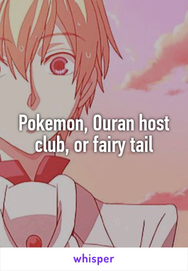 Pokemon, Ouran host club, or fairy tail