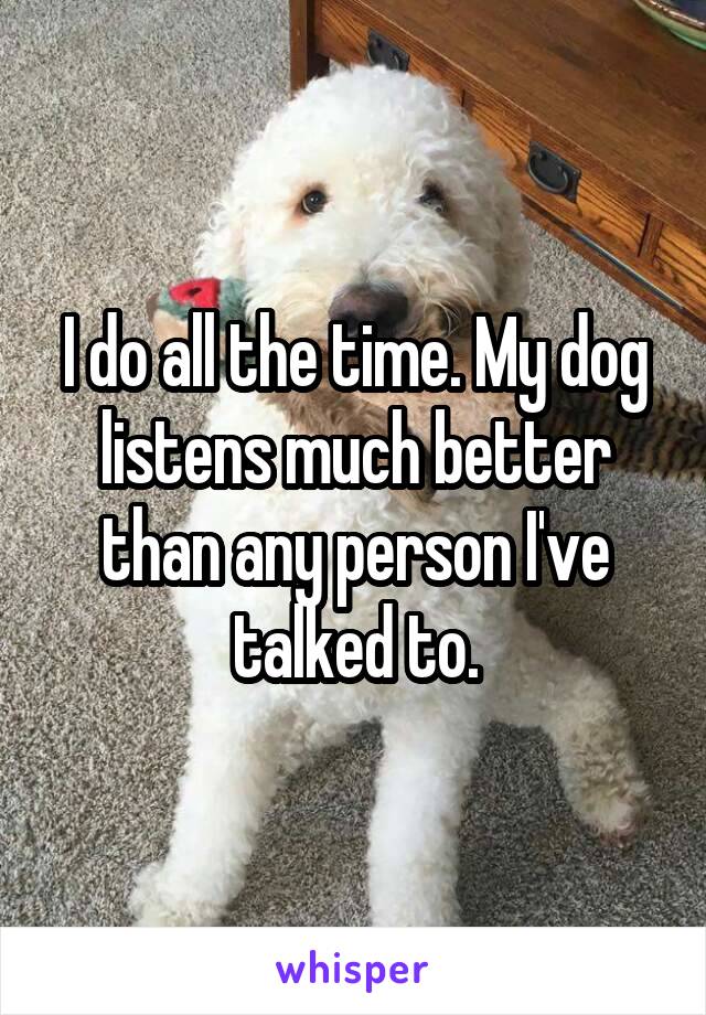 I do all the time. My dog listens much better than any person I've talked to.
