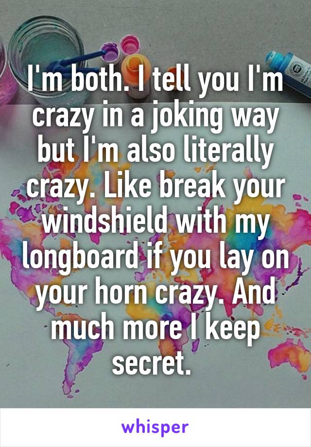 I'm both. I tell you I'm crazy in a joking way but I'm also literally crazy. Like break your windshield with my longboard if you lay on your horn crazy. And much more I keep secret. 