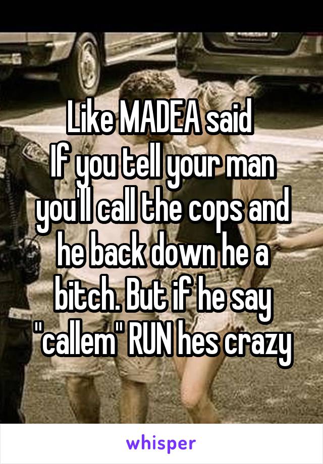 Like MADEA said 
If you tell your man you'll call the cops and he back down he a bitch. But if he say "callem" RUN hes crazy