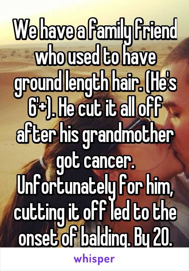 We have a family friend who used to have ground length hair. (He's 6'+). He cut it all off after his grandmother got cancer. Unfortunately for him, cutting it off led to the onset of balding. By 20.