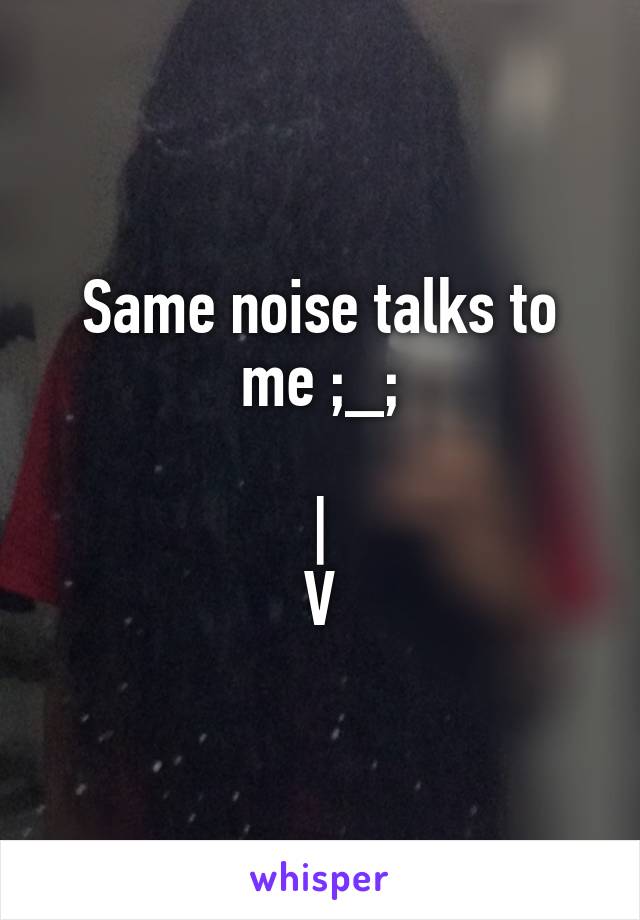 Same noise talks to me ;_;

|
V