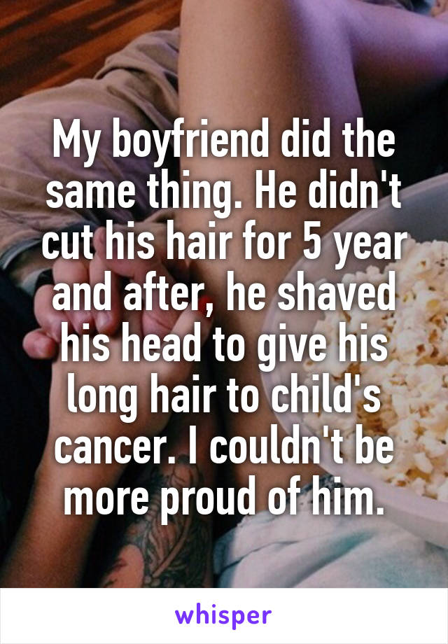 My boyfriend did the same thing. He didn't cut his hair for 5 year and after, he shaved his head to give his long hair to child's cancer. I couldn't be more proud of him.