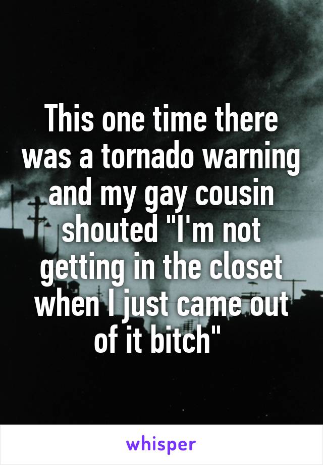 This one time there was a tornado warning and my gay cousin shouted "I'm not getting in the closet when I just came out of it bitch" 