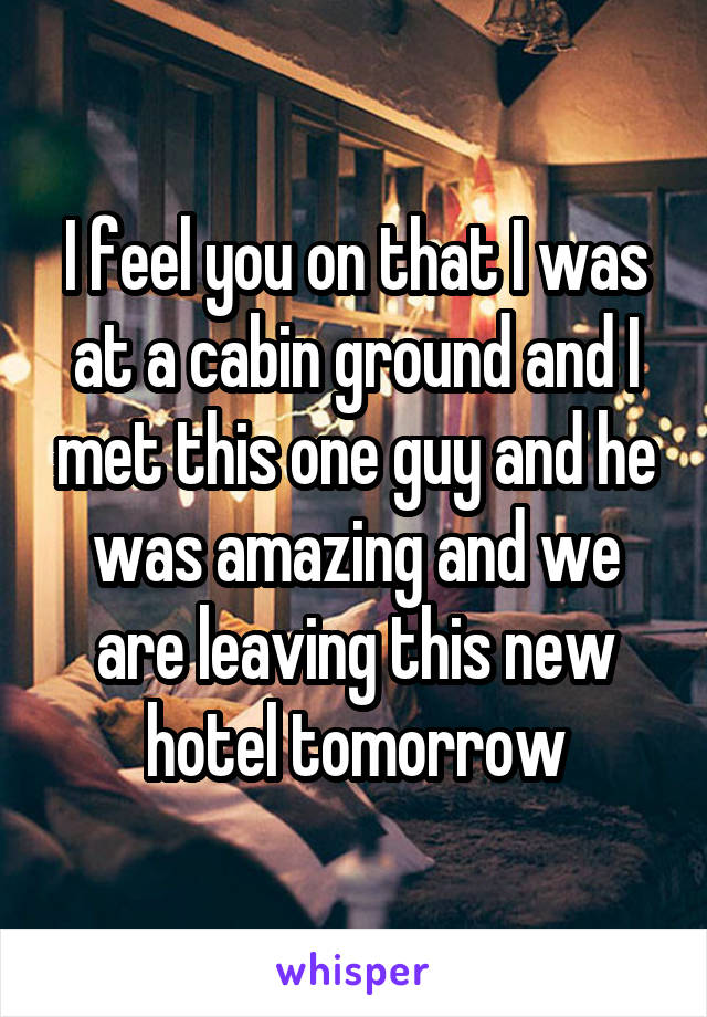 I feel you on that I was at a cabin ground and I met this one guy and he was amazing and we are leaving this new hotel tomorrow