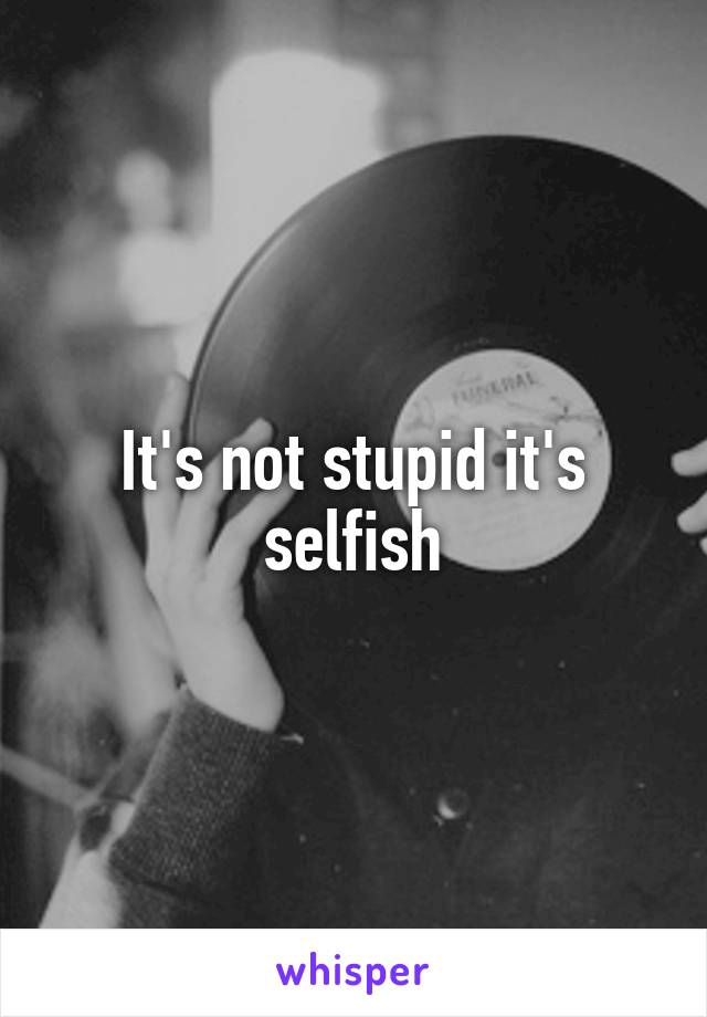 It's not stupid it's selfish