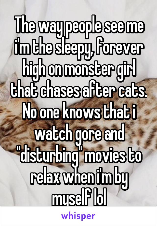 The way people see me i'm the sleepy, forever high on monster girl that chases after cats. No one knows that i watch gore and "disturbing" movies to relax when i'm by myself lol