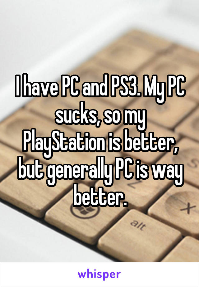 I have PC and PS3. My PC sucks, so my PlayStation is better, but generally PC is way better.