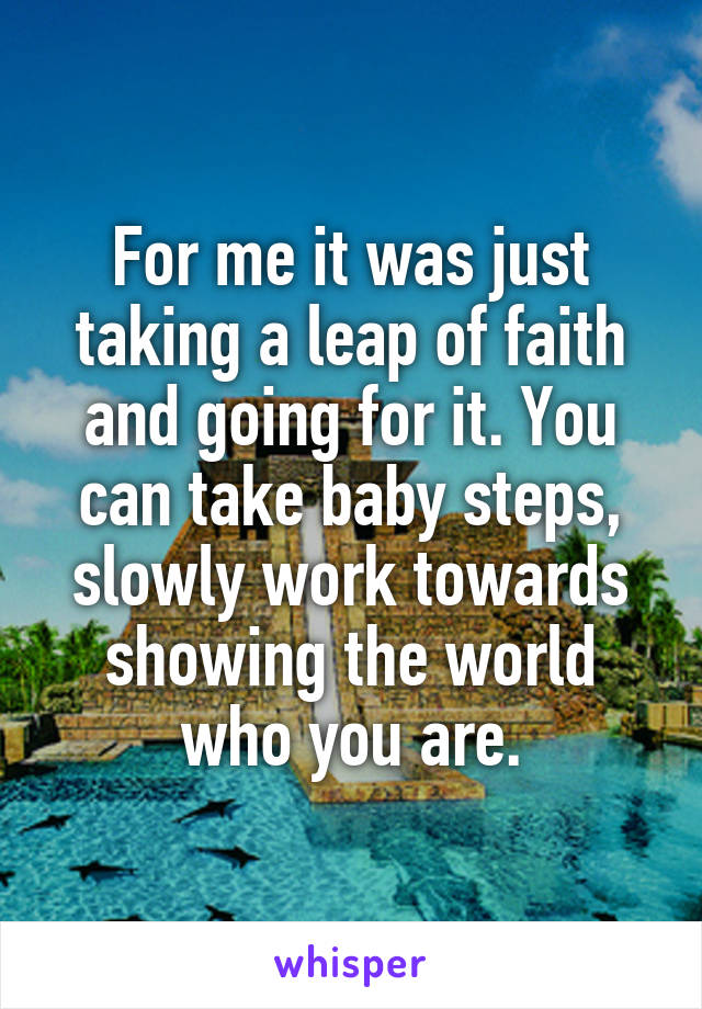 For me it was just taking a leap of faith and going for it. You can take baby steps, slowly work towards showing the world who you are.