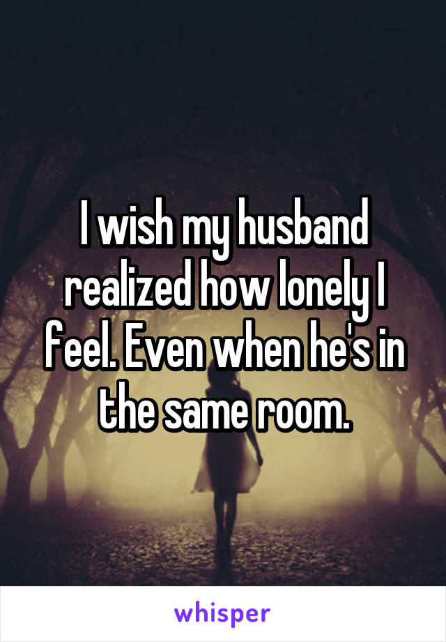 I wish my husband realized how lonely I feel. Even when he's in the same room.