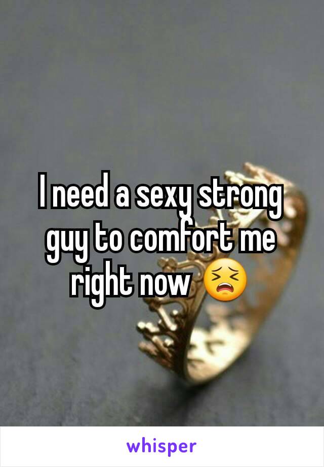 I need a sexy strong guy to comfort me right now 😣