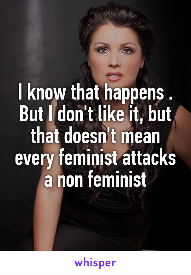 I know that happens . But I don't like it, but that doesn't mean every feminist attacks a non feminist