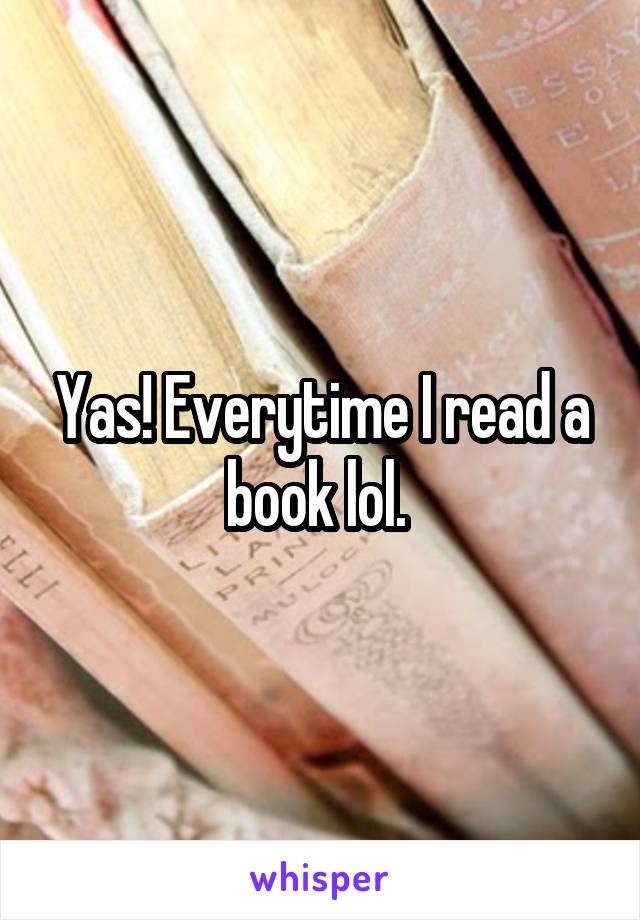 Yas! Everytime I read a book lol. 