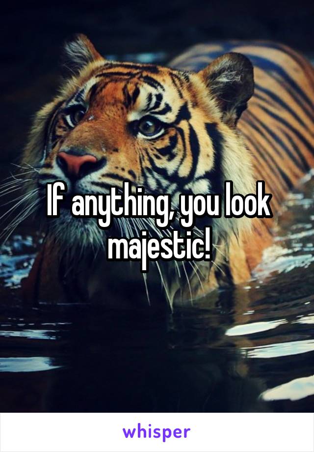 If anything, you look majestic!