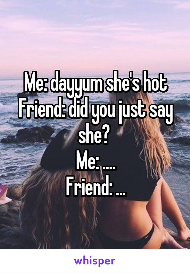 Me: dayyum she's hot
Friend: did you just say she? 
Me: ....
Friend: ...