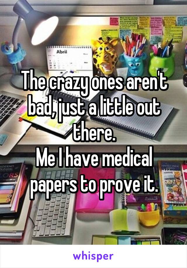 The crazy ones aren't bad, just a little out there.
Me I have medical papers to prove it.