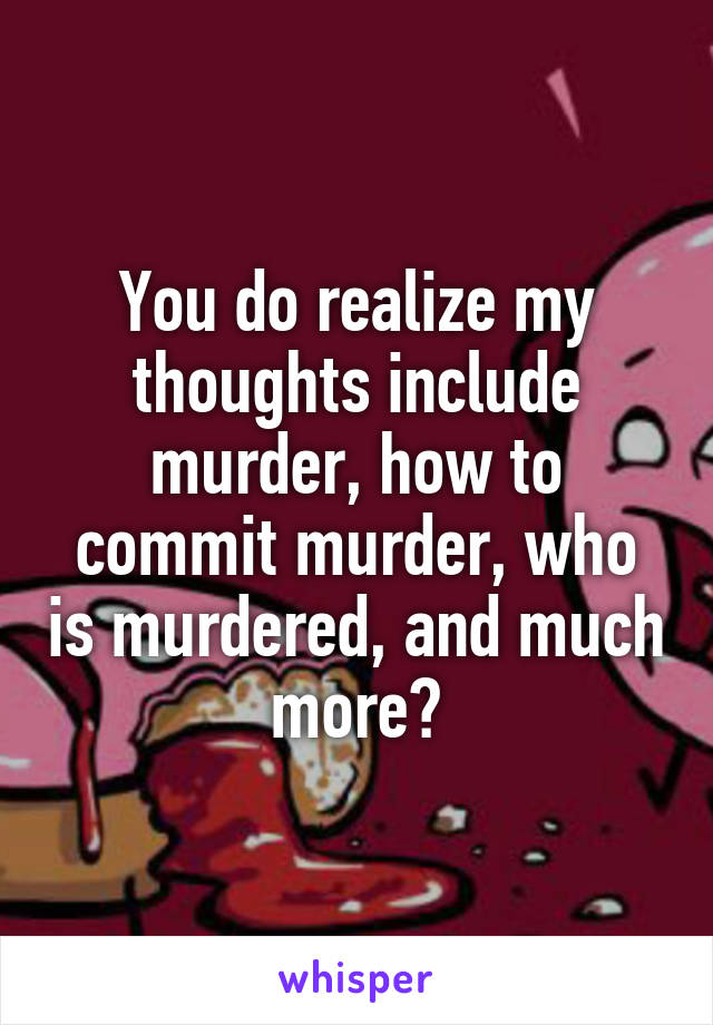 You do realize my thoughts include murder, how to commit murder, who is murdered, and much more?