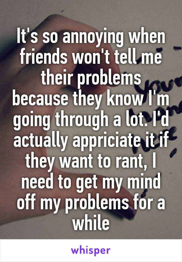 It's so annoying when friends won't tell me their problems because they know I'm going through a lot. I'd actually appriciate it if they want to rant, I need to get my mind off my problems for a while