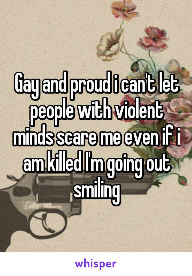 Gay and proud i can't let people with violent minds scare me even if i am killed I'm going out smiling