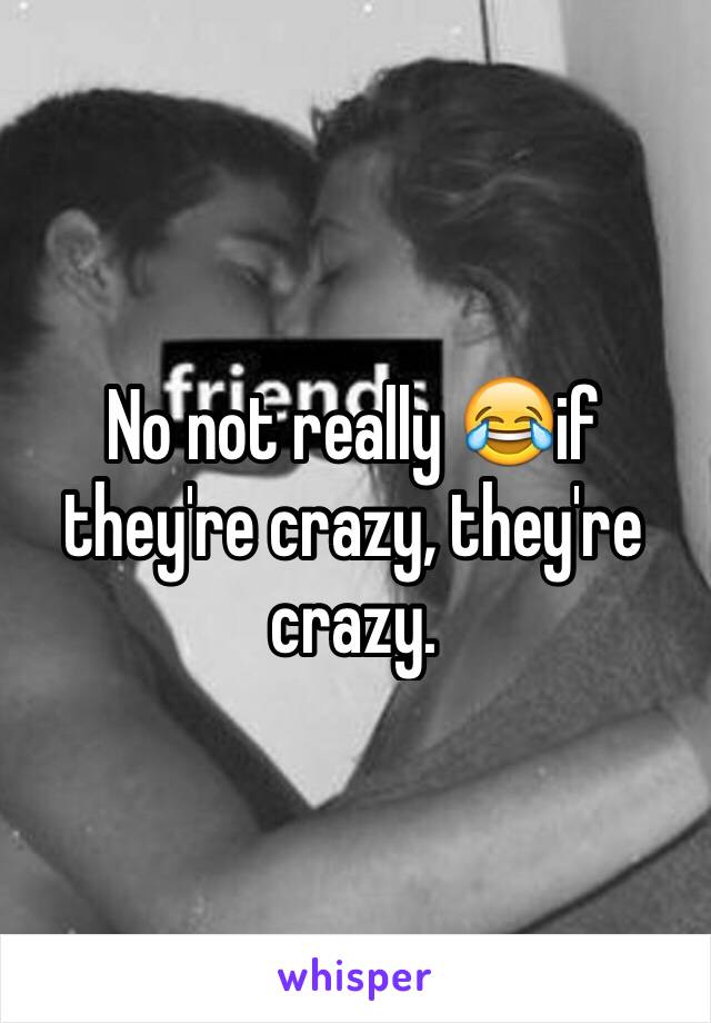 No not really 😂if they're crazy, they're crazy.