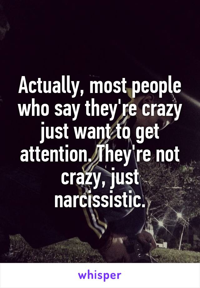 Actually, most people who say they're crazy just want to get attention. They're not crazy, just narcissistic.