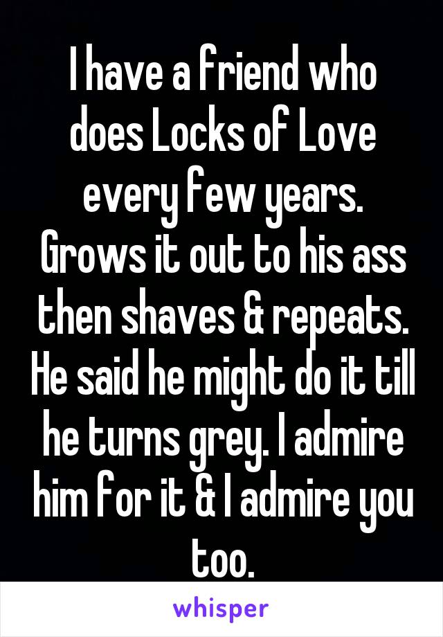 I have a friend who does Locks of Love every few years. Grows it out to his ass then shaves & repeats. He said he might do it till he turns grey. I admire him for it & I admire you too.