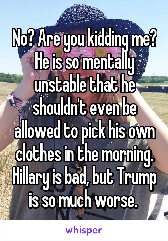 No? Are you kidding me? He is so mentally unstable that he shouldn't even be allowed to pick his own clothes in the morning. Hillary is bad, but Trump is so much worse. 