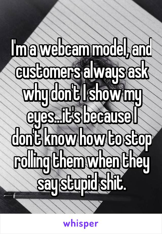 I'm a webcam model, and customers always ask why don't I show my eyes...it's because I don't know how to stop rolling them when they say stupid shit.