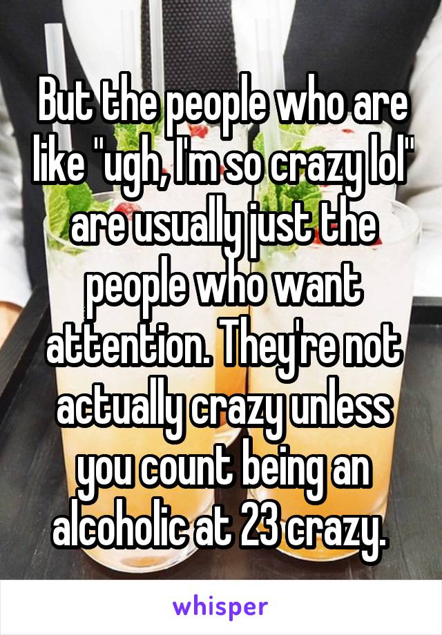 But the people who are like "ugh, I'm so crazy lol" are usually just the people who want attention. They're not actually crazy unless you count being an alcoholic at 23 crazy. 