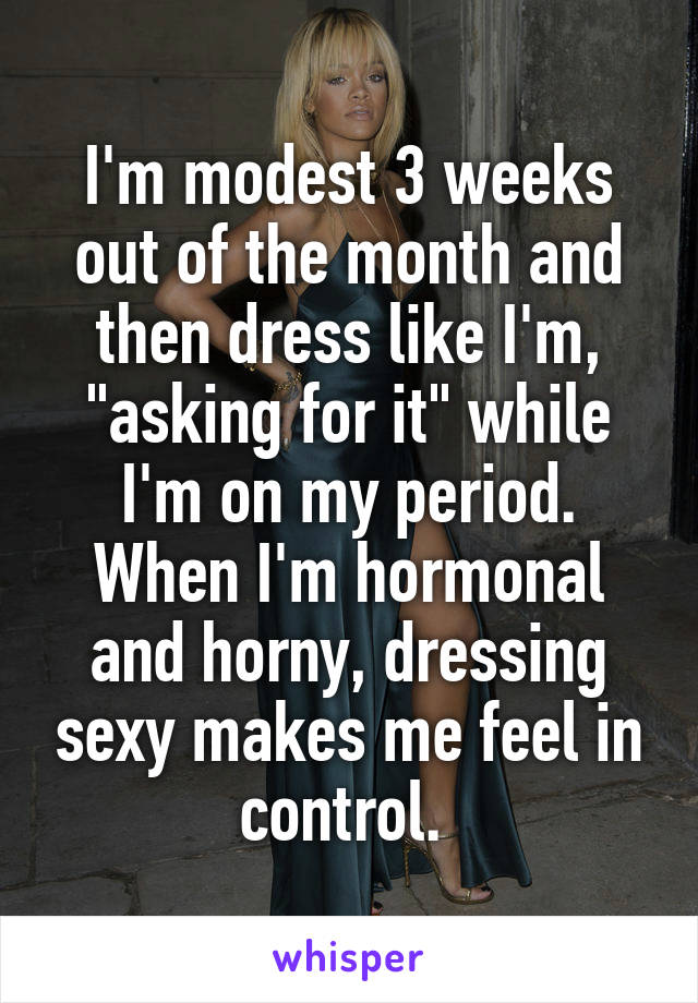 I'm modest 3 weeks out of the month and then dress like I'm, "asking for it" while I'm on my period. When I'm hormonal and horny, dressing sexy makes me feel in control. 