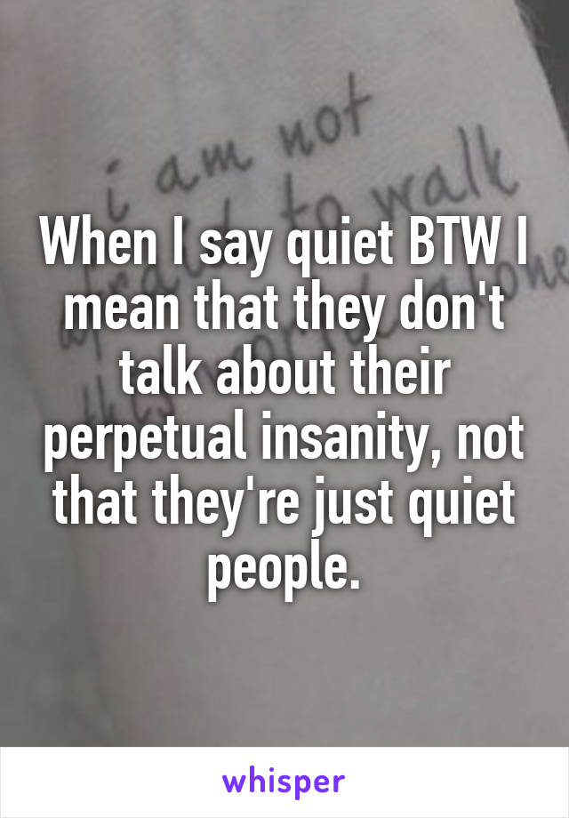 When I say quiet BTW I mean that they don't talk about their perpetual insanity, not that they're just quiet people.
