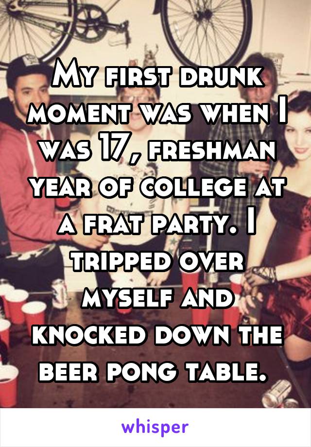 My first drunk moment was when I was 17, freshman year of college at a frat party. I tripped over myself and knocked down the beer pong table. 