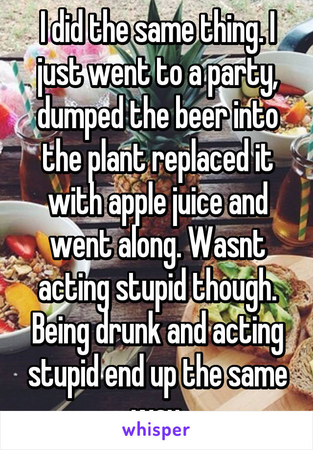 I did the same thing. I just went to a party, dumped the beer into the plant replaced it with apple juice and went along. Wasnt acting stupid though. Being drunk and acting stupid end up the same way.