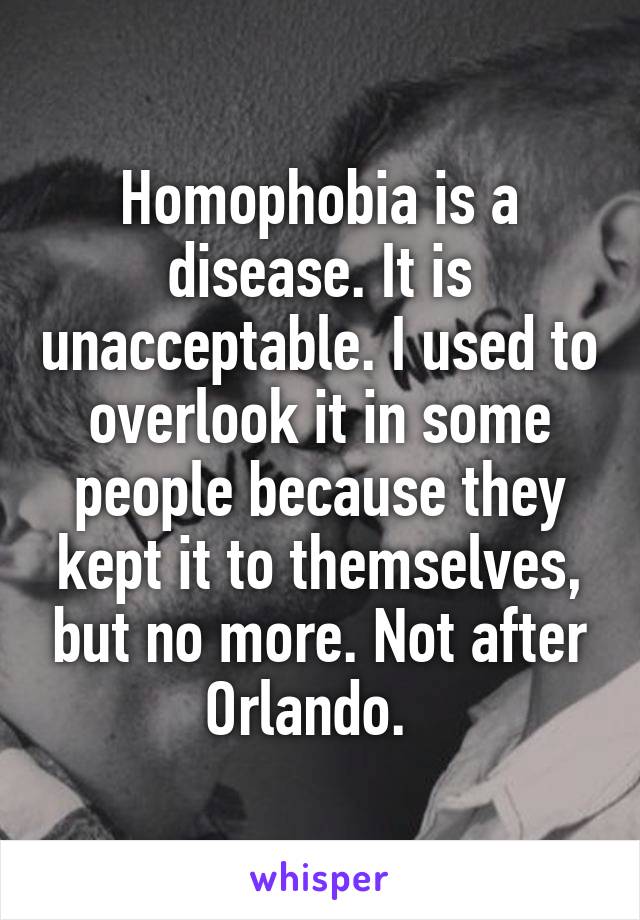 Homophobia is a disease. It is unacceptable. I used to overlook it in some people because they kept it to themselves, but no more. Not after Orlando.  