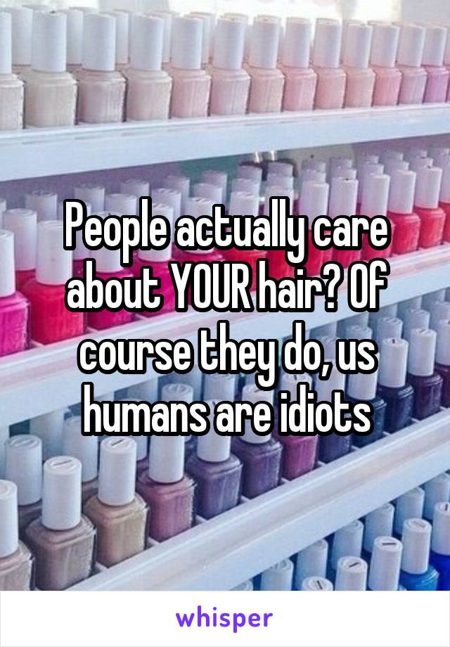 People actually care about YOUR hair? Of course they do, us humans are idiots
