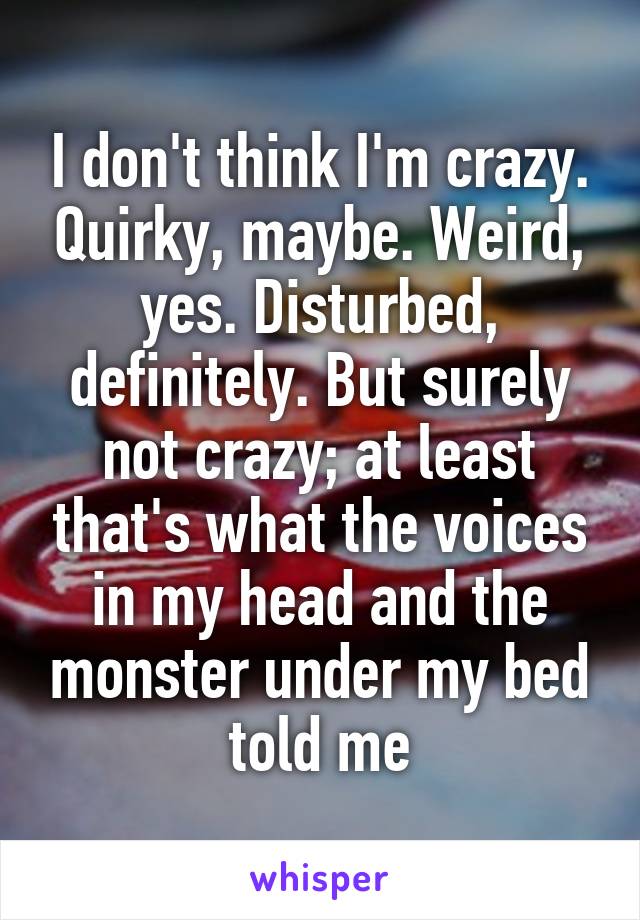 I don't think I'm crazy. Quirky, maybe. Weird, yes. Disturbed, definitely. But surely not crazy; at least that's what the voices in my head and the monster under my bed told me