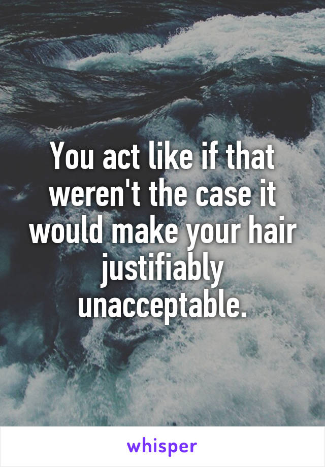 You act like if that weren't the case it would make your hair justifiably unacceptable.