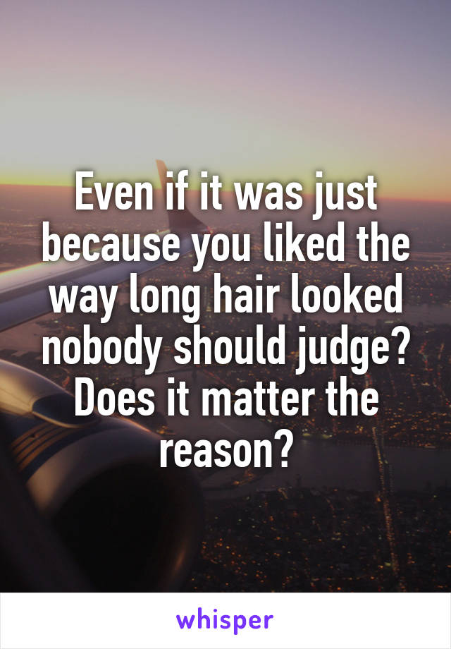 Even if it was just because you liked the way long hair looked nobody should judge? Does it matter the reason?