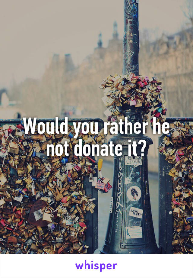 Would you rather he not donate it?