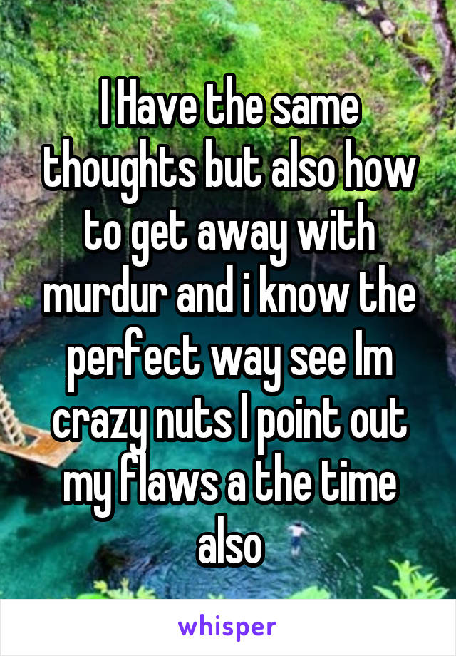 I Have the same thoughts but also how to get away with murdur and i know the perfect way see Im crazy nuts I point out my flaws a the time also