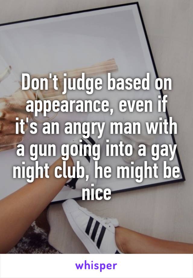 Don't judge based on appearance, even if it's an angry man with a gun going into a gay night club, he might be nice