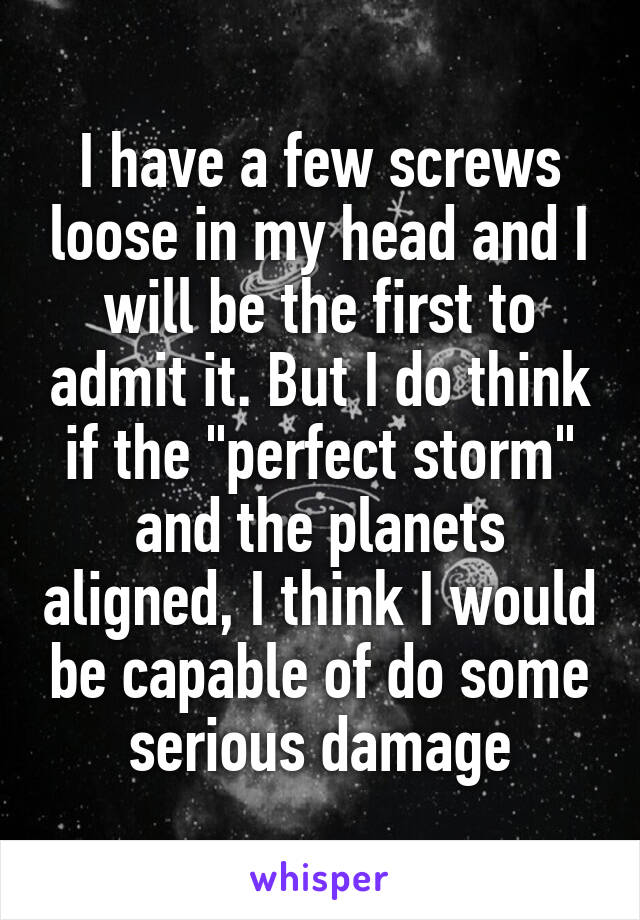 I have a few screws loose in my head and I will be the first to admit it. But I do think if the "perfect storm" and the planets aligned, I think I would be capable of do some serious damage