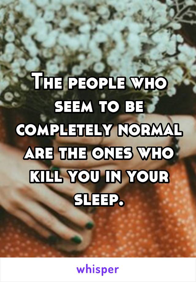 The people who seem to be completely normal are the ones who kill you in your sleep.