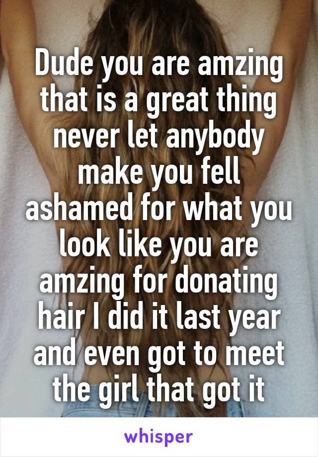 Dude you are amzing that is a great thing never let anybody make you fell ashamed for what you look like you are amzing for donating hair I did it last year and even got to meet the girl that got it