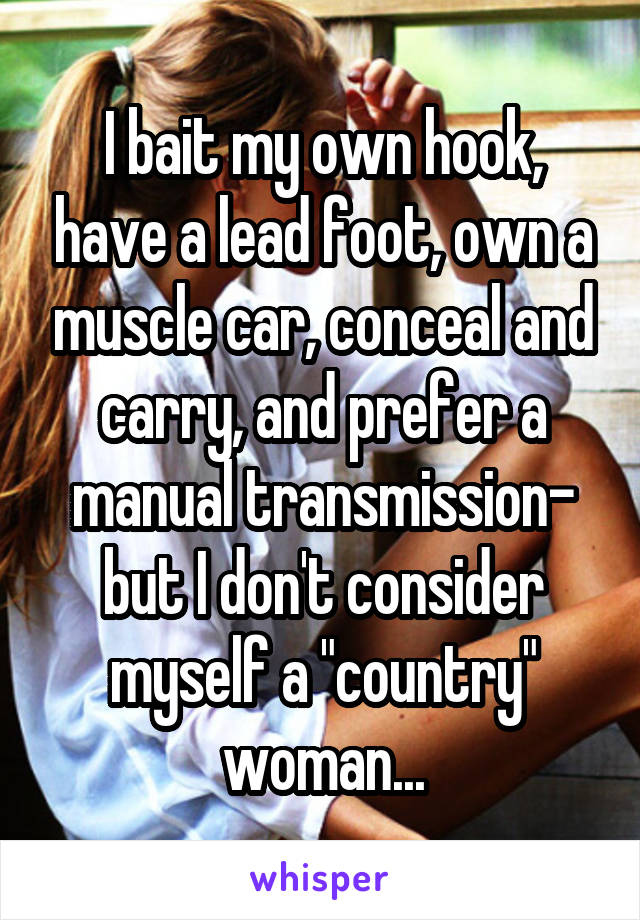 I bait my own hook, have a lead foot, own a muscle car, conceal and carry, and prefer a manual transmission- but I don't consider myself a "country" woman...