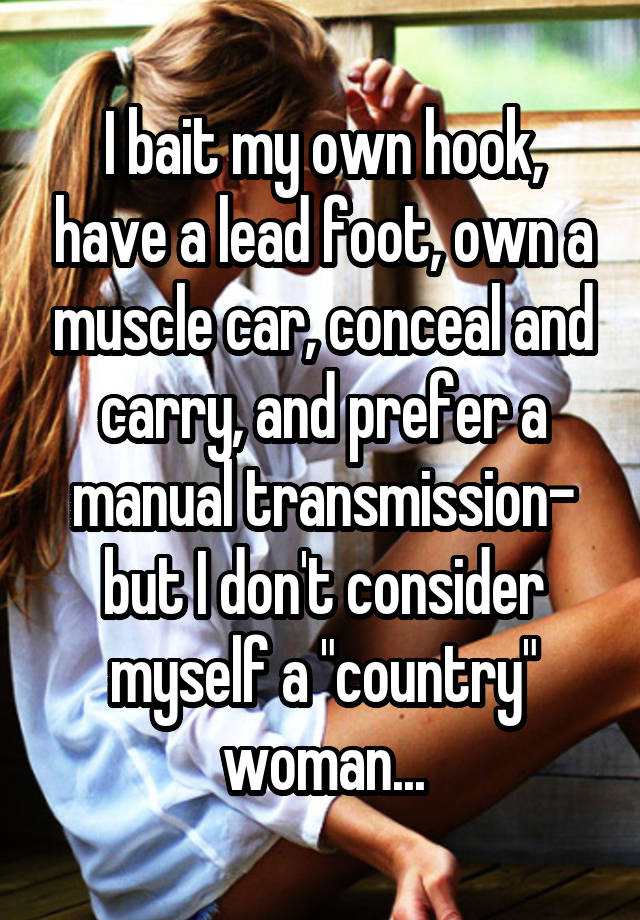 I bait my own hook, have a lead foot, own a muscle car, conceal and carry, and prefer a manual transmission- but I don't consider myself a "country" woman...