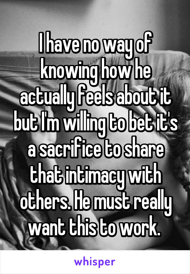 I have no way of knowing how he actually feels about it but I'm willing to bet it's a sacrifice to share that intimacy with others. He must really want this to work. 