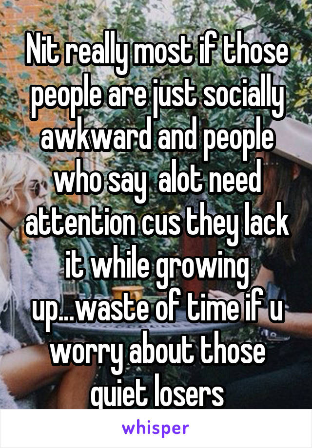 Nit really most if those people are just socially awkward and people who say  alot need attention cus they lack it while growing up...waste of time if u worry about those quiet losers