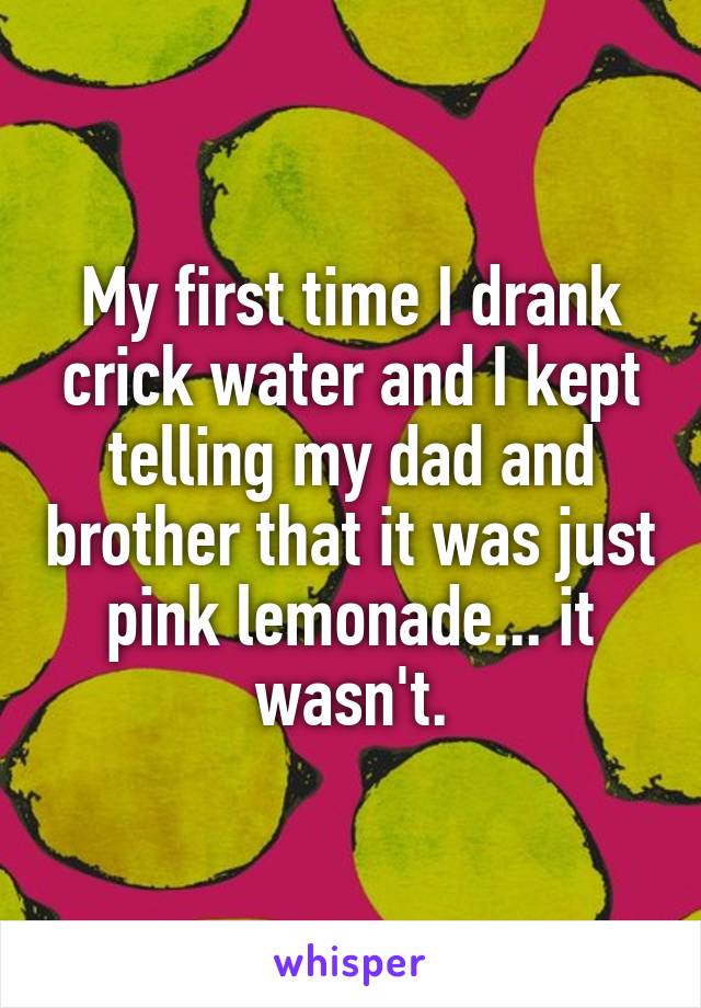 My first time I drank crick water and I kept telling my dad and brother that it was just pink lemonade... it wasn't.